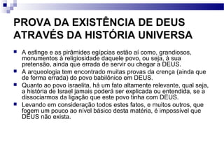 PROVA DA EXISTÊNCIA DE DEUS
ATRAVÉS DA HISTÓRIA UNIVERSA
 A esfinge e as pirâmides egípcias estão aí como, grandiosos,
monumentos à religiosidade daquele povo, ou seja, à sua
pretensão, ainda que errada de servir ou chegar a DEUS.
 A arqueologia tem encontrado muitas provas da crença (ainda que
de forma errada) do povo babilônico em DEUS.
 Quanto ao povo israelita, há um fato altamente relevante, qual seja,
a história de Israel jamais poderá ser explicada ou entendida, se a
dissociarmos da ligação que este povo tinha com DEUS.
 Levando em consideração todos estes fatos, e muitos outros, que
fogem um pouco ao nível básico desta matéria, é impossível que
DEUS não exista.
 