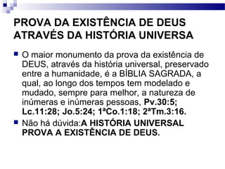 PROVA DA EXISTÊNCIA DE DEUS
ATRAVÉS DA HISTÓRIA UNIVERSA
 O maior monumento da prova da existência de
DEUS, através da história universal, preservado
entre a humanidade, é a BÍBLIA SAGRADA, a
qual, ao longo dos tempos tem modelado e
mudado, sempre para melhor, a natureza de
inúmeras e inúmeras pessoas, Pv.30:5;
Lc.11:28; Jo.5:24; 1ªCo.1:18; 2ªTm.3:16.
 Não há dúvida:A HISTÓRIA UNIVERSAL
PROVA A EXISTÊNCIA DE DEUS.
 