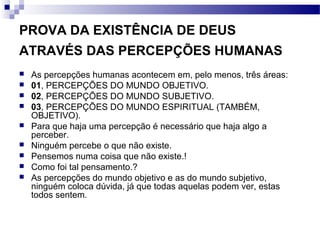 PROVA DA EXISTÊNCIA DE DEUS
ATRAVÉS DAS PERCEPÇÕES HUMANAS
 As percepções humanas acontecem em, pelo menos, três áreas:
 01, PERCEPÇÕES DO MUNDO OBJETIVO.
 02, PERCEPÇÕES DO MUNDO SUBJETIVO.
 03, PERCEPÇÕES DO MUNDO ESPIRITUAL (TAMBÉM,
OBJETIVO).
 Para que haja uma percepção é necessário que haja algo a
perceber.
 Ninguém percebe o que não existe.
 Pensemos numa coisa que não existe.!
 Como foi tal pensamento.?
 As percepções do mundo objetivo e as do mundo subjetivo,
ninguém coloca dúvida, já que todas aquelas podem ver, estas
todos sentem.
 