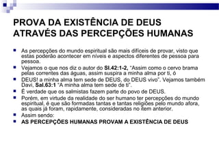 PROVA DA EXISTÊNCIA DE DEUS
ATRAVÉS DAS PERCEPÇÕES HUMANAS
 As percepções do mundo espiritual são mais difíceis de provar, visto que
estas poderão acontecer em níveis e aspectos diferentes de pessoa para
pessoa.
 Vejamos o que nos diz o autor do Sl.42:1-2, “Assim como o cervo brama
pelas correntes das águas, assim suspira a minha alma por ti, ó
 DEUS! a minha alma tem sede de DEUS, do DEUS vivo”. Vejamos também
Davi, Sal.63:1 “A minha alma tem sede de ti”.
 É verdade que os salmistas fazem parte do povo de DEUS.
 Porém, em virtude da realidade do ser humano ter percepções do mundo
espiritual, é que são formadas tantas e tantas religiões pelo mundo afora,
as quais já foram, rapidamente, consideradas no item anterior.
 Assim sendo:
 AS PERCEPÇÕES HUMANAS PROVAM A EXISTÊNCIA DE DEUS
 