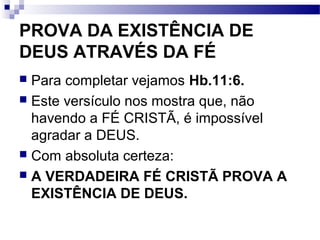 PROVA DA EXISTÊNCIA DE
DEUS ATRAVÉS DA FÉ
 Para completar vejamos Hb.11:6.
 Este versículo nos mostra que, não
havendo a FÉ CRISTÃ, é impossível
agradar a DEUS.
 Com absoluta certeza:
 A VERDADEIRA FÉ CRISTÃ PROVA A
EXISTÊNCIA DE DEUS.
 