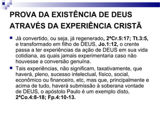 PROVA DA EXISTÊNCIA DE DEUS
ATRAVÉS DA EXPERIÊNCIA CRISTÃ
 Já convertido, ou seja, já regenerado, 2ªCr.5:17; Tt.3:5,
e transformado em filho de DEUS, Jo.1:12, o crente
passa a ter experiências da ação de DEUS em sua vida
cotidiana, as quais jamais experimentaria caso não
houvesse a conversão genuína.
 Tais experiências, não significam, taxativamente, que
haverá, pleno, sucesso intelectual, físico, social,
econômico ou financeiro, etc, mas que, principalmente e
acima de tudo, haverá submissão à soberana vontade
de DEUS, o apóstolo Paulo é um exemplo disto,
2ªCo.4:8-18; Fp.4:10-13.
 