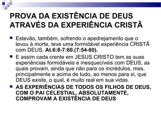 PROVA DA EXISTÊNCIA DE DEUS
ATRAVÉS DA EXPERIÊNCIA CRISTÃ
 Estevão, também, sofrendo o apedrejamento que o
levou à morte, teve uma formidável experiência CRISTÃ
com DEUS, At.6:8-7:60.(7:54-60).
 E assim cada crente em JESUS CRISTO tem as suas
experiências formidáveis e inesquecíveis com DEUS, as
quais provam, ainda que não para os incrédulos, mas,
principalmente e acima de tudo, ao menos para si, que
DEUS existe, o qual, é muito real em sua vidas.
 AS EXPERIÊNCIAS DE TODOS OS FILHOS DE DEUS,
COM O PAI CELESTIAL, ABSOLUTAMENTE,
COMPROVAM A EXISTÊNCIA DE DEUS
 