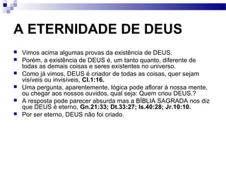 A ETERNIDADE DE DEUS
 Vimos acima algumas provas da existência de DEUS.
 Porém, a existência de DEUS é, um tanto quanto, diferente de
todas as demais coisas e seres existentes no universo.
 Como já vimos, DEUS é criador de todas as coisas, quer sejam
visíveis ou invisíveis, Cl.1:16.
 Uma pergunta, aparentemente, lógica pode aflorar à nossa mente,
ou chegar aos nossos ouvidos, qual seja: Quem criou DEUS.?
 A resposta pode parecer absurda mas a BÍBLIA SAGRADA nos diz
que DEUS é eterno, Gn.21:33; Dt.33:27; Is.40:28; Jr.10:10.
 Por ser eterno, DEUS não foi criado.
 