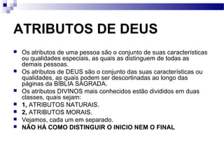 ATRIBUTOS DE DEUS
 Os atributos de uma pessoa são o conjunto de suas características
ou qualidades especiais, as quais as distinguem de todas as
demais pessoas.
 Os atributos de DEUS são o conjunto das suas características ou
qualidades, as quais podem ser descortinadas ao longo das
páginas da BÍBLIA SAGRADA.
 Os atributos DIVINOS mais conhecidos estão divididos em duas
classes, quais sejam:
 1, ATRIBUTOS NATURAIS.
 2, ATRIBUTOS MORAIS.
 Vejamos, cada um em separado.
 NÃO HÁ COMO DISTINGUIR O INICIO NEM O FINAL
 