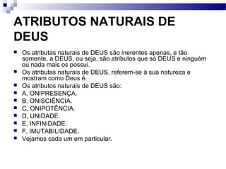 ATRIBUTOS NATURAIS DE
DEUS
 Os atributas naturais de DEUS são inerentes apenas, e tão
somente, a DEUS, ou seja, são atributos que só DEUS e ninguém
ou nada mais os possui.
 Os atributas naturais de DEUS, referem-se à sua natureza e
mostram como Deus é.
 Os atributos naturais de DEUS são:
 A, ONIPRESENÇA.
 B, ONISCIÊNCIA.
 C, ONIPOTÊNCIA.
 D, UNIDADE.
 E, INFINIDADE.
 F, IMUTABILIDADE.
 Vejamos cada um em particular.
 