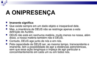 A ONIPRESENÇA
 Imanente significa:
 Que existe sempre em um dado objeto e inseparável dele.
 Mas, a imanência de DEUS não se restringe apenas a esta
definição de Aurélio.
 DEUS não está em nenhuma matéria, muito menos na nossa, além
disso, a nossa matéria também não é DEUS.
 Contudo, DEUS age junto de nós e em nós.
 Pela capacidade de DEUS ser, ao mesmo tempo, transcendente e
imanente, tem a possibilidade de agir a distâncias astronômicas,
sem que essa ação longínqua o impeça de agir particular e
concomitantemente em cada um ou em todos nós.
 