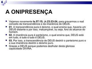 A ONIPRESENÇA
 Vejamos novamente Is.57:15; Jr.23:23-24, para gravarmos o real
conceito da transcendência e da imanência de DEUS.
 01, A transcendência pura é deísmo, o qual ensina que, haveria um
DEUS distante e por isso, inalcançável, ou seja, fora do alcance do
homem.
 02, A imanência pura é panteísmo, o qual ensina que, DEUS está
em tudo, é tudo e tudo é DEUS.
 03, Por isso, a transcendência de DEUS destrói o panteísmo puro e
a sua imanência destrói o deísmo puro.
 Graças a DEUS porque podemos desfrutar desta gloriosa
capacidade DIVINA.
 