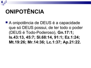 ONIPOTÊNCIA
 A onipotência de DEUS é a capacidade
que só DEUS possui, de ter todo o poder
(DEUS é Todo-Poderoso), Gn.17:1;
Is.43:13, 45:7; Sl.68:14, 91:1; Ez.1:24;
Mt.19:26; Mr.14:36; Lc.1:37; Ap.21:22.
 