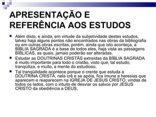 APRESENTAÇÃO E
REFERÊNCIA AOS ESTUDOS
 Além disto, e ainda, em virtude da subjetividade destes estudos,
talvez haja alguns pontos não encontrados nas obras da bibliografia
ou em outras obras escritas, porém, ainda que isto aconteça, a
BÍBLIA SAGRADA é a base de todos eles, haja vista as passagens
BÍBLICAS, as quais, jamais poderão ser alteradas.
 Estudar as DOUTRINAS CRISTÃS extraídas da BÍBLIA SAGRADA
é muito importante para todo o cristão, visto que, tal estudo,
tranqüiliza, e muito, a mente do estudioso.
 Tal tranqüilidade acontece porque o crente que estuda a
DOUTRINA CRISTÃ, nela crê e se apóia, fica imune a heresias que
aparecem e reaparecem na IGREJA DE JESUS CRISTO, vindas de
todos os lados, com o intuito de desviar os salvos por JESUS
CRISTO da obediência a DEUS.
 