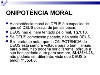 ONIPOTÊNCIA MORAL
 A onipotência moral de DEUS é a capacidade
que só DEUS possui, de jamais pecar.
 DEUS não é, nem tentado pelo mal, Tg.1:13.
 Se DEUS cometesse pecado, não seria DEUS.
 É importante notar que, a ONIPOTÊNCIA de
DEUS está sempre voltada para o bem, jamais
para o mal, não poderia ser diferente, porque a
sua benignidade dura para sempre, Sl.136:1-26,
não poderia ser diferente, visto que DEUS é
amor, 1ªJo.4:8.
 