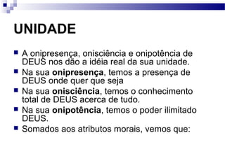UNIDADE
 A onipresença, onisciência e onipotência de
DEUS nos dão a idéia real da sua unidade.
 Na sua onipresença, temos a presença de
DEUS onde quer que seja
 Na sua onisciência, temos o conhecimento
total de DEUS acerca de tudo.
 Na sua onipotência, temos o poder ilimitado
DEUS.
 Somados aos atributos morais, vemos que:
 