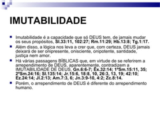 IMUTABILIDADE
 Imutabilidade é a capacidade que só DEUS tem, de jamais mudar
os seus propósitos, Sl.33:11, 102:27; Rm.11:29; Hb.13:8; Tg.1:17.
 Além disso, a lógica nos leva a crer que, com certeza, DEUS jamais
deixará de ser onipresente, onisciente, onipotente, santidade,
justiça nem amor.
 Há várias passagens BÍBLICAS que, em virtude de se referirem a
arrependimento de DEUS, aparentemente, contradizem a
IMUTABILIDADE DE DEUS, Gn.6:6-7; Êx.32:14; 1ºSm.15:11, 35;
2ºSm.24:16; Sl.135:14; Jr.15:6, 18:8, 10, 26:3, 13, 19; 42:10;
Ez.24:14; Jl.2:13; Am.7:3, 6; Jn.3:9-10, 4:2; Zc.8:14.
 Porém, o arrependimento de DEUS é diferente do arrependimento
humano.
 