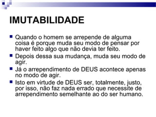 IMUTABILIDADE
 Quando o homem se arrepende de alguma
coisa é porque muda seu modo de pensar por
haver feito algo que não devia ter feito.
 Depois dessa sua mudança, muda seu modo de
agir.
 Já o arrependimento de DEUS acontece apenas
no modo de agir.
 Isto em virtude de DEUS ser, totalmente, justo,
por isso, não faz nada errado que necessite de
arrependimento semelhante ao do ser humano.
 