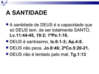 A SANTIDADE
 A santidade de DEUS é a capacidade que
só DEUS tem, de ser totalmente SANTO,
Lv.11:44-45, 19:2; 1ªPe.1:16.
 DEUS é santíssimo, Is.6:1-3; Ap.4:8.
 DEUS não peca, Jo.8:46; 2ªCo.5:20-21.
 DEUS não é tentado pelo mal, Tg.1:13
 
