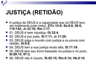 JUSTIÇA (RETIDÃO)
 A justiça de DEUS é a capacidade que só DEUS tem,
ser totalmente justo (reto), 2ºCr.12:6; Sa.9:8, 50:6,
119:142; Jr.33:16; Rm.1:17.
 01, DEUS é sem injustiça, Dt.32:4.
 02, DEUS é juiz justo, Sl.7:11; Jr.11:20.
 03, DEUS julga o mundo com justiça e os povos com
retidão, Sl.9:8.
 04, DEUS tem a sua justiça muito alta, Sl.71:19.
 05, DEUS tem seu trono baseado na justiça e no juízo,
Sl.89:14, 97:2.
 06, DEUS não é injusto, Sl.92:15; Rm.9:14; Hb.6:10.
 