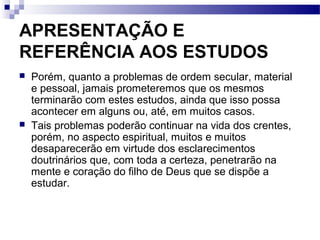 APRESENTAÇÃO E
REFERÊNCIA AOS ESTUDOS
 Porém, quanto a problemas de ordem secular, material
e pessoal, jamais prometeremos que os mesmos
terminarão com estes estudos, ainda que isso possa
acontecer em alguns ou, até, em muitos casos.
 Tais problemas poderão continuar na vida dos crentes,
porém, no aspecto espiritual, muitos e muitos
desaparecerão em virtude dos esclarecimentos
doutrinários que, com toda a certeza, penetrarão na
mente e coração do filho de Deus que se dispõe a
estudar.
 
