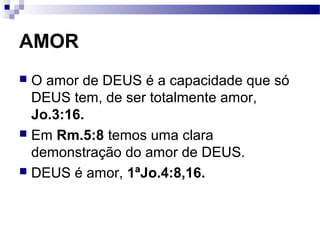 AMOR
 O amor de DEUS é a capacidade que só
DEUS tem, de ser totalmente amor,
Jo.3:16.
 Em Rm.5:8 temos uma clara
demonstração do amor de DEUS.
 DEUS é amor, 1ªJo.4:8,16.
 