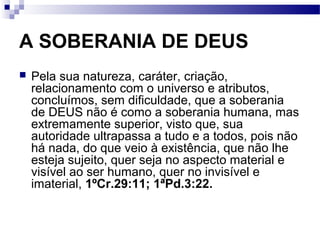 A SOBERANIA DE DEUS
 Pela sua natureza, caráter, criação,
relacionamento com o universo e atributos,
concluímos, sem dificuldade, que a soberania
de DEUS não é como a soberania humana, mas
extremamente superior, visto que, sua
autoridade ultrapassa a tudo e a todos, pois não
há nada, do que veio à existência, que não lhe
esteja sujeito, quer seja no aspecto material e
visível ao ser humano, quer no invisível e
imaterial, 1ºCr.29:11; 1ªPd.3:22.
 