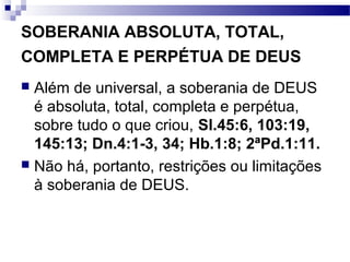 SOBERANIA ABSOLUTA, TOTAL,
COMPLETA E PERPÉTUA DE DEUS
 Além de universal, a soberania de DEUS
é absoluta, total, completa e perpétua,
sobre tudo o que criou, Sl.45:6, 103:19,
145:13; Dn.4:1-3, 34; Hb.1:8; 2ªPd.1:11.
 Não há, portanto, restrições ou limitações
à soberania de DEUS.
 