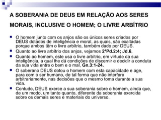 A SOBERANIA DE DEUS EM RELAÇÃO AOS SERES
MORAIS, INCLUSIVE O HOMEM; O LIVRE ARBÍTRIO
 O homem junto com os anjos são os únicos seres criados por
DEUS dotados de inteligência e moral, as quais, são exaltadas
porque ambos têm o livre arbítrio, também dado por DEUS.
 Quanto ao livre arbítrio dos anjos, vejamos 2ªPd.2:4; Jd.6.
 Quanto ao homem, este usa o livre arbítrio, em virtude da sua
inteligência, a qual lhe dá condições de discernir e decidir a conduta
da sua vida entre o bem e o mal, Gn.3:1-24.
 O soberano DEUS dotou o homem com esta capacidade e age,
para com o ser humano, de tal forma que não interfere
arbitrariamente, nas decisões que o mesmo toma durante a sua
vida.
 Contudo, DEUS exerce a sua soberania sobre o homem, ainda que,
de um modo, um tanto quanto, diferente da soberania exercida
sobre os demais seres e materiais do universo.
 