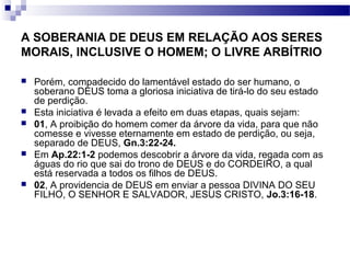 A SOBERANIA DE DEUS EM RELAÇÃO AOS SERES
MORAIS, INCLUSIVE O HOMEM; O LIVRE ARBÍTRIO
 Porém, compadecido do lamentável estado do ser humano, o
soberano DEUS toma a gloriosa iniciativa de tirá-lo do seu estado
de perdição.
 Esta iniciativa é levada a efeito em duas etapas, quais sejam:
 01, A proibição do homem comer da árvore da vida, para que não
comesse e vivesse eternamente em estado de perdição, ou seja,
separado de DEUS, Gn.3:22-24.
 Em Ap.22:1-2 podemos descobrir a árvore da vida, regada com as
águas do rio que sai do trono de DEUS e do CORDEIRO, a qual
está reservada a todos os filhos de DEUS.
 02, A providencia de DEUS em enviar a pessoa DIVINA DO SEU
FILHO, O SENHOR E SALVADOR, JESUS CRISTO, Jo.3:16-18.
 