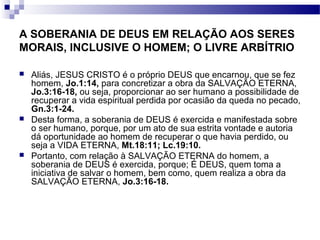 A SOBERANIA DE DEUS EM RELAÇÃO AOS SERES
MORAIS, INCLUSIVE O HOMEM; O LIVRE ARBÍTRIO
 Aliás, JESUS CRISTO é o próprio DEUS que encarnou, que se fez
homem, Jo.1:14, para concretizar a obra da SALVAÇÃO ETERNA,
Jo.3:16-18, ou seja, proporcionar ao ser humano a possibilidade de
recuperar a vida espiritual perdida por ocasião da queda no pecado,
Gn.3:1-24.
 Desta forma, a soberania de DEUS é exercida e manifestada sobre
o ser humano, porque, por um ato de sua estrita vontade e autoria
dá oportunidade ao homem de recuperar o que havia perdido, ou
seja a VIDA ETERNA, Mt.18:11; Lc.19:10.
 Portanto, com relação à SALVAÇÃO ETERNA do homem, a
soberania de DEUS é exercida, porque; É DEUS, quem toma a
iniciativa de salvar o homem, bem como, quem realiza a obra da
SALVAÇÃO ETERNA, Jo.3:16-18.
 