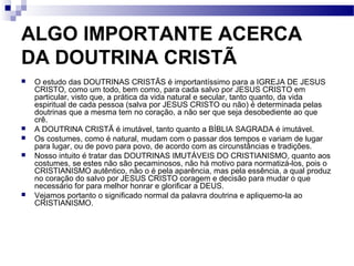 ALGO IMPORTANTE ACERCA
DA DOUTRINA CRISTÃ
 O estudo das DOUTRINAS CRISTÃS é importantíssimo para a IGREJA DE JESUS
CRISTO, como um todo, bem como, para cada salvo por JESUS CRISTO em
particular, visto que, a prática da vida natural e secular, tanto quanto, da vida
espiritual de cada pessoa (salva por JESUS CRISTO ou não) é determinada pelas
doutrinas que a mesma tem no coração, a não ser que seja desobediente ao que
crê.
 A DOUTRINA CRISTÃ é imutável, tanto quanto a BÍBLIA SAGRADA é imutável.
 Os costumes, como é natural, mudam com o passar dos tempos e variam de lugar
para lugar, ou de povo para povo, de acordo com as circunstâncias e tradições.
 Nosso intuito é tratar das DOUTRINAS IMUTÁVEIS DO CRISTIANISMO, quanto aos
costumes, se estes não são pecaminosos, não há motivo para normatizá-los, pois o
CRISTIANISMO autêntico, não o é pela aparência, mas pela essência, a qual produz
no coração do salvo por JESUS CRISTO coragem e decisão para mudar o que
necessário for para melhor honrar e glorificar a DEUS.
 Vejamos portanto o significado normal da palavra doutrina e apliquemo-la ao
CRISTIANISMO.
 
