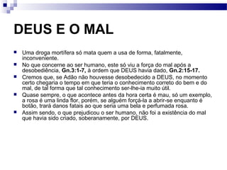 DEUS E O MAL
 Uma droga mortífera só mata quem a usa de forma, fatalmente,
inconveniente.
 No que concerne ao ser humano, este só viu a força do mal após a
desobediência, Gn.3:1-7, à ordem que DEUS havia dado, Gn.2:15-17.
 Cremos que, se Adão não houvesse desobedecido a DEUS, no momento
certo chegaria o tempo em que teria o conhecimento correto do bem e do
mal, de tal forma que tal conhecimento ser-lhe-ia muito útil.
 Quase sempre, o que acontece antes da hora certa é mau, só um exemplo,
a rosa é uma linda flor, porém, se alguém forçá-la a abrir-se enquanto é
botão, trará danos fatais ao que seria uma bela e perfumada rosa.
 Assim sendo, o que prejudicou o ser humano, não foi a existência do mal
que havia sido criado, soberanamente, por DEUS.
 