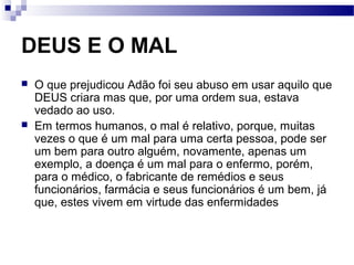 DEUS E O MAL
 O que prejudicou Adão foi seu abuso em usar aquilo que
DEUS criara mas que, por uma ordem sua, estava
vedado ao uso.
 Em termos humanos, o mal é relativo, porque, muitas
vezes o que é um mal para uma certa pessoa, pode ser
um bem para outro alguém, novamente, apenas um
exemplo, a doença é um mal para o enfermo, porém,
para o médico, o fabricante de remédios e seus
funcionários, farmácia e seus funcionários é um bem, já
que, estes vivem em virtude das enfermidades
 