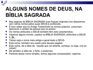 ALGUNS NOMES DE DEUS, NA
BÍBLIA SAGRADA
 Nas páginas da BÍBLIA SAGRADA (nas línguas originais) nos deparamos
com vários nomes pelos quais DEUS é conhecido.
 É bom saber que no Antigo Testamento os nomes próprios, costumam
descrever o caráter da pessoa que os possui.
 Os nomes atribuídos a DEUS também têm esta característica.
 Vejamos alguns nomes, usados na BÍBLIA SAGRADA, atribuídos a DEUS:
 1, EL.
 Talvez seja o nome mais antigo e geral dado a DEUS.
 Este nome, também era usado para deuses pagãos.
 Este nome, dá a idéia de, “aquele que vai adiante, começa, ou seja, cria as
coisas”.
 Dá também a idéia de, o forte, o poderoso.
 Partindo desse nome simples, temos algumas composições, vejamos
 