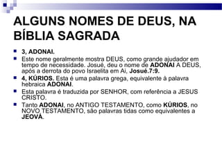 ALGUNS NOMES DE DEUS, NA
BÍBLIA SAGRADA
 3, ADONAI.
 Este nome geralmente mostra DEUS, como grande ajudador em
tempo de necessidade. Josué, deu o nome de ADONAI A DEUS,
após a derrota do povo Israelita em Ai, Josué.7:9.
 4, KÚRIOS. Esta é uma palavra grega, equivalente à palavra
hebraica ADONAI.
 Esta palavra é traduzida por SENHOR, com referência a JESUS
CRISTO.
 Tanto ADONAI, no ANTIGO TESTAMENTO, como KÚRIOS, no
NOVO TESTAMENTO, são palavras tidas como equivalentes a
JEOVÁ.
 