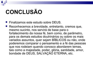 CONCLUSÃO
 Finalizamos este estudo sobre DEUS.
 Reconhecemos a brevidade, entretanto, cremos que,
mesmo sucinto, nos servirá de base para o
fortalecimento da nossa fé, bem como, de parâmetro,
para os demais estudos doutrinários ou sobre os mais
variados assuntos, quer sejam BÍBLICOS ou não, onde
poderemos comparar o pensamento e a fé das pessoas
que nos rodeiam quando conosco abordarem temas,
tais como a majestade, poder, glória, santidade, amor,
bondade de DEUS, SALVAÇÃO ETERNA, etc.
 