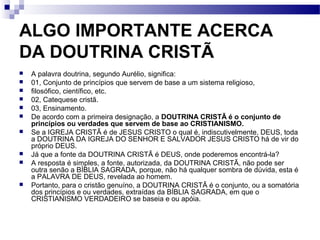 ALGO IMPORTANTE ACERCA
DA DOUTRINA CRISTÃ
 A palavra doutrina, segundo Aurélio, significa:
 01, Conjunto de princípios que servem de base a um sistema religioso,
 filosófico, científico, etc.
 02, Catequese cristã.
 03, Ensinamento.
 De acordo com a primeira designação, a DOUTRINA CRISTÃ é o conjunto de
princípios ou verdades que servem de base ao CRISTIANISMO.
 Se a IGREJA CRISTÃ é de JESUS CRISTO o qual é, indiscutivelmente, DEUS, toda
a DOUTRINA DA IGREJA DO SENHOR E SALVADOR JESUS CRISTO há de vir do
próprio DEUS.
 Já que a fonte da DOUTRINA CRISTÃ é DEUS, onde poderemos encontrá-la?
 A resposta é simples, a fonte, autorizada, da DOUTRINA CRISTÃ, não pode ser
outra senão a BÍBLIA SAGRADA, porque, não há qualquer sombra de dúvida, esta é
a PALAVRA DE DEUS, revelada ao homem.
 Portanto, para o cristão genuíno, a DOUTRINA CRISTÃ é o conjunto, ou a somatória
dos princípios e ou verdades, extraídas da BÍBLIA SAGRADA, em que o
CRISTIANISMO VERDADEIRO se baseia e ou apóia.
 