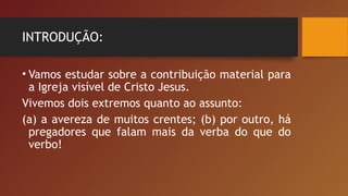 INTRODUÇÃO:
• Vamos estudar sobre a contribuição material para
a Igreja visível de Cristo Jesus.
Vivemos dois extremos quanto ao assunto:
(a) a avereza de muitos crentes; (b) por outro, há
pregadores que falam mais da verba do que do
verbo!
 