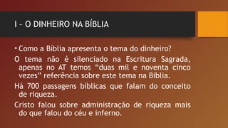 I – O DINHEIRO NA BÍBLIA
• Como a Bíblia apresenta o tema do dinheiro?
O tema não é silenciado na Escritura Sagrada,
apenas no AT temos “duas mil e noventa cinco
vezes” referência sobre este tema na Bíblia.
Há 700 passagens bíblicas que falam do conceito
de riqueza.
Cristo falou sobre administração de riqueza mais
do que falou do céu e inferno.
 