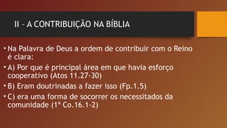 II – A CONTRIBUIÇÃO NA BÍBLIA
• Na Palavra de Deus a ordem de contribuir com o Reino
é clara:
• A) Por que é principal área em que havia esforço
cooperativo (Atos 11.27-30)
• B) Eram doutrinadas a fazer isso (Fp.1.5)
• C) era uma forma de socorrer os necessitados da
comunidade (1ª Co.16.1-2)
 