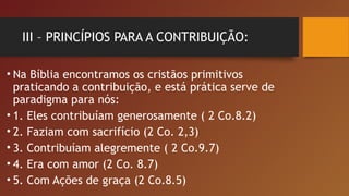 III – PRINCÍPIOS PARA A CONTRIBUIÇÃO:
• Na Bíblia encontramos os cristãos primitivos
praticando a contribuição, e está prática serve de
paradigma para nós:
• 1. Eles contribuíam generosamente ( 2 Co.8.2)
• 2. Faziam com sacrifício (2 Co. 2,3)
• 3. Contribuíam alegremente ( 2 Co.9.7)
• 4. Era com amor (2 Co. 8.7)
• 5. Com Ações de graça (2 Co.8.5)
 