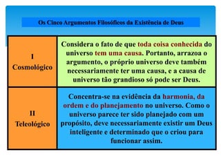 I
Cosmológico
Considera o fato de que toda coisa conhecida do
universo tem uma causa. Portanto, arrazoa o
argumento, o próprio universo deve também
necessariamente ter uma causa, e a causa de
universo tão grandioso só pode ser Deus.
II
Teleológico
Concentra-se na evidência da harmonia, da
ordem e do planejamento no universo. Como o
universo parece ter sido planejado com um
propósito, deve necessariamente existir um Deus
inteligente e determinado que o criou para
funcionar assim.
Os Cinco Argumentos Filosóficos da Existência de Deus
 