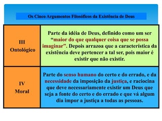 Os Cinco Argumentos Filosóficos da Existência de Deus
III
Ontológico
Parte da idéia de Deus, definido como um ser
“maior do que qualquer coisa que se possa
imaginar”. Depois arrazoa que a característica da
existência deve pertencer a tal ser, pois maior é
existir que não existir.
IV
Moral
Parte do senso humano do certo e do errado, e da
necessidade da imposição da justiça, e raciocina
que deve necessariamente existir um Deus que
seja a fonte do certo e do errado e que vá algum
dia impor a justiça a todas as pessoas.
 