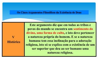 Os Cinco Argumentos Filosóficos da Existência de Deus
V
Histórico
Este argumento diz que em todas as tribos e
povos do mundo se encontra um sentimento do
divino, uma forma de culto, e isto deve pertencer
a natureza própria do homem. E se a natureza
humana tem essa inclinação para a adoração
religiosa, isto só se explica com a existência de um
ser superior que deu ao ser humano uma
natureza religiosa.
 