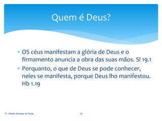  OS céus manifestam a glória de Deus e o
firmamento anuncia a obra das suas mãos. Sl 19.1
 Porquanto, o que de Deus se pode conhecer,
neles se manifesta, porque Deus lho manifestou.
Hb 1.19
Pr. Moisés Sampaio de Paula 16
Quem é Deus?
 