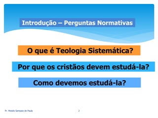 O que é Teologia Sistemática?
Por que os cristãos devem estudá-la?
Como devemos estudá-la?
Introdução – Perguntas Normativas
Pr. Moisés Sampaio de Paula 2
 
