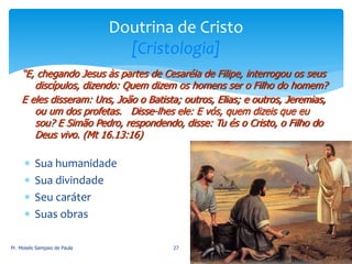  Sua humanidade
 Sua divindade
 Seu caráter
 Suas obras
Pr. Moisés Sampaio de Paula 27
Doutrina de Cristo
[Cristologia]
“E, chegando Jesus às partes de Cesaréia de Filipe, interrogou os seus
discípulos, dizendo: Quem dizem os homens ser o Filho do homem?
E eles disseram: Uns, João o Batista; outros, Elias; e outros, Jeremias,
ou um dos profetas. Disse-lhes ele: E vós, quem dizeis que eu
sou? E Simão Pedro, respondendo, disse: Tu és o Cristo, o Filho do
Deus vivo. (Mt 16.13:16)
 