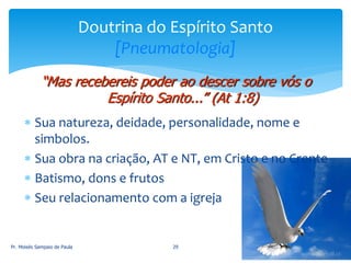  Sua natureza, deidade, personalidade, nome e
simbolos.
 Sua obra na criação, AT e NT, em Cristo e no Crente
 Batismo, dons e frutos
 Seu relacionamento com a igreja
Pr. Moisés Sampaio de Paula 29
Doutrina do Espírito Santo
[Pneumatologia]
“Mas recebereis poder ao descer sobre vós o
Espírito Santo...” (At 1:8)
 
