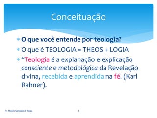  O que você entende por teologia?
 O que é TEOLOGIA = THEOS + LOGIA
 “Teologia é a explanação e explicação
consciente e metodológica da Revelação
divina, recebida e aprendida na fé. (Karl
Rahner).
Pr. Moisés Sampaio de Paula 3
Conceituação
 