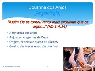  A natureza dos anjos
 Anjos como agentes de Deus
 Origem, rebeldia e queda de Lúcifer.
 O reino das trevas e seu destino final
Pr. Moisés Sampaio de Paula 32
Doutrina dos Anjos
[Angelologia]
“Assim Ele se tornou tanto mais excelente que os
anjos...” (Hb 1:4;14)
 