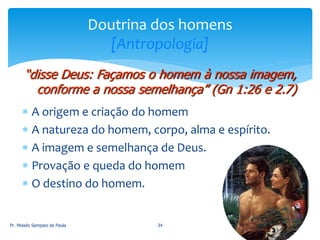  A origem e criação do homem
 A natureza do homem, corpo, alma e espírito.
 A imagem e semelhança de Deus.
 Provação e queda do homem
 O destino do homem.
Pr. Moisés Sampaio de Paula 34
Doutrina dos homens
[Antropologia]
“disse Deus: Façamos o homem à nossa imagem,
conforme a nossa semelhança” (Gn 1:26 e 2.7)
 