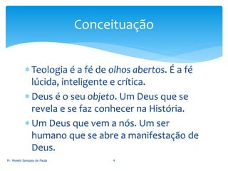  Teologia é a fé de olhos abertos. É a fé
lúcida, inteligente e crítica.
 Deus é o seu objeto. Um Deus que se
revela e se faz conhecer na História.
 Um Deus que vem a nós. Um ser
humano que se abre a manifestação de
Deus.
Pr. Moisés Sampaio de Paula 4
Conceituação
 