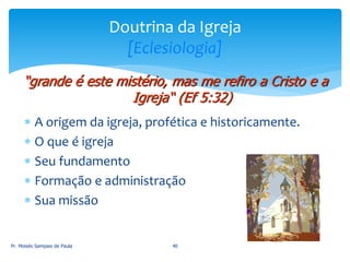  A origem da igreja, profética e historicamente.
 O que é igreja
 Seu fundamento
 Formação e administração
 Sua missão
Pr. Moisés Sampaio de Paula 40
Doutrina da Igreja
[Eclesiologia]
“grande é este mistério, mas me refiro a Cristo e a
Igreja“ (Ef 5:32)
 